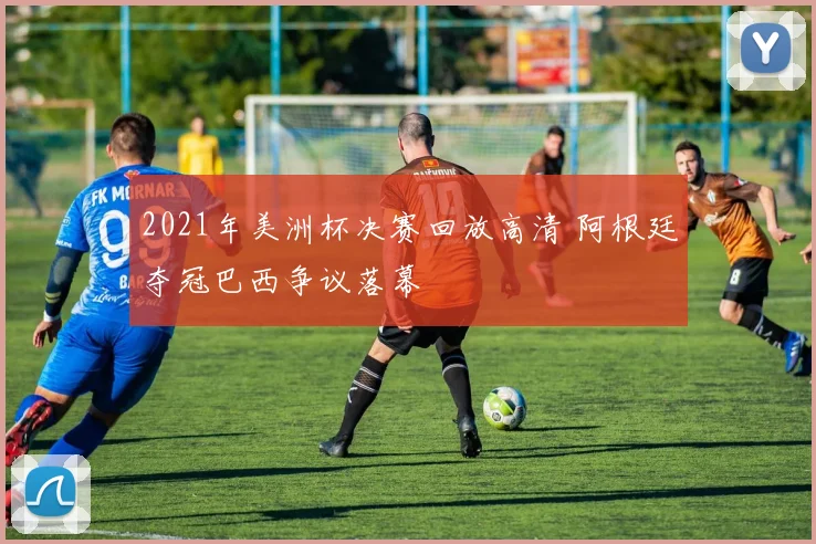 2021年美洲杯决赛回放高清 阿根廷夺冠巴西争议落幕