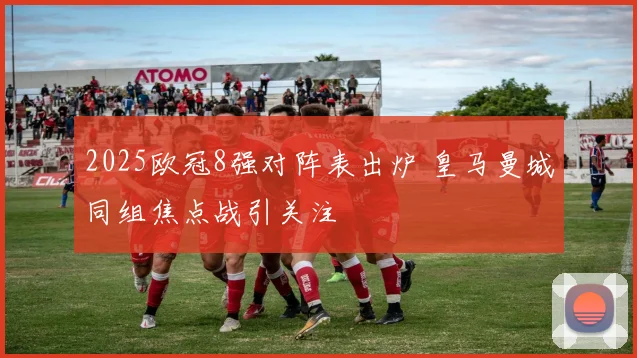 2025欧冠8强对阵表出炉 皇马曼城同组焦点战引关注