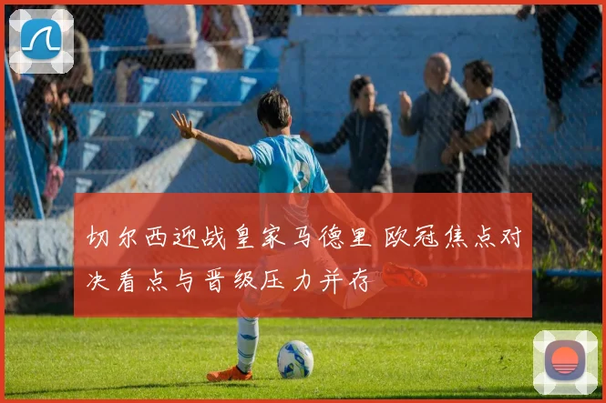 切尔西迎战皇家马德里 欧冠焦点对决看点与晋级压力并存