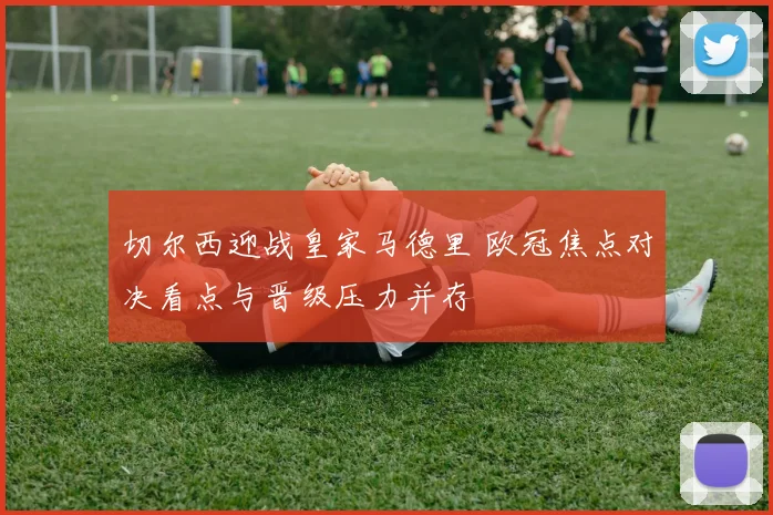 切尔西迎战皇家马德里 欧冠焦点对决看点与晋级压力并存