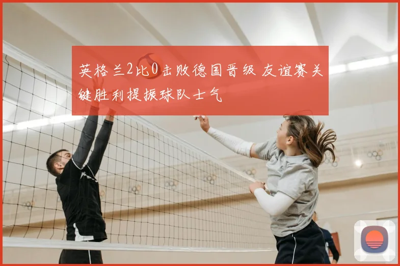 英格兰2比0击败德国晋级 友谊赛关键胜利提振球队士气