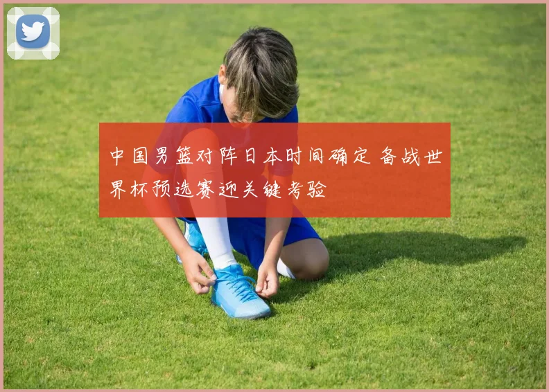 中国男篮对阵日本时间确定 备战世界杯预选赛迎关键考验