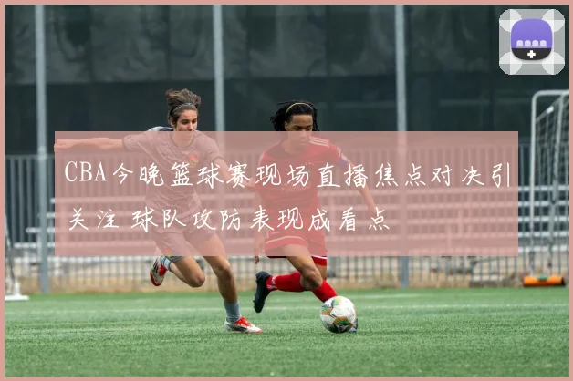 CBA今晚篮球赛现场直播焦点对决引关注 球队攻防表现成看点