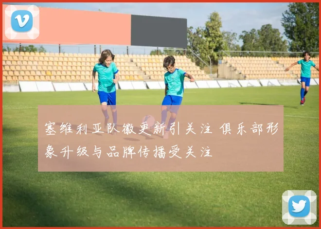 塞维利亚队徽更新引关注 俱乐部形象升级与品牌传播受关注
