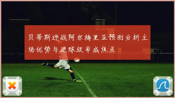 贝蒂斯迎战阿尔梅里亚预测分析主场优势与进球效率成焦点