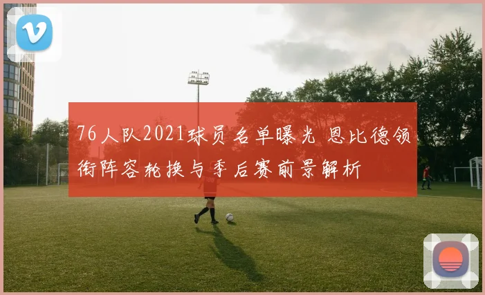 76人队2021球员名单曝光 恩比德领衔阵容轮换与季后赛前景解析