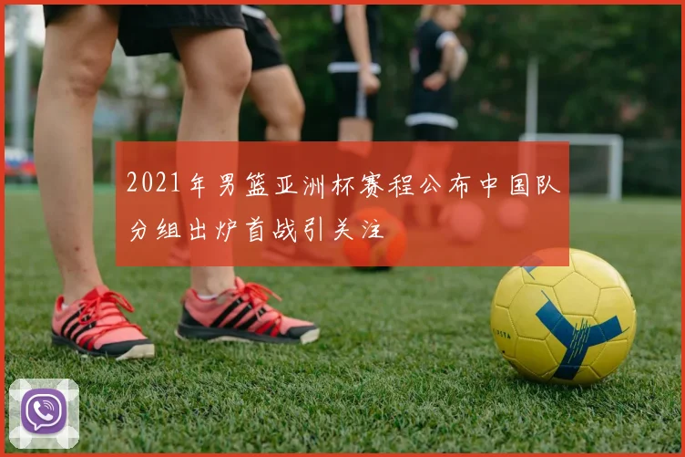 2021年男篮亚洲杯赛程公布中国队分组出炉首战引关注
