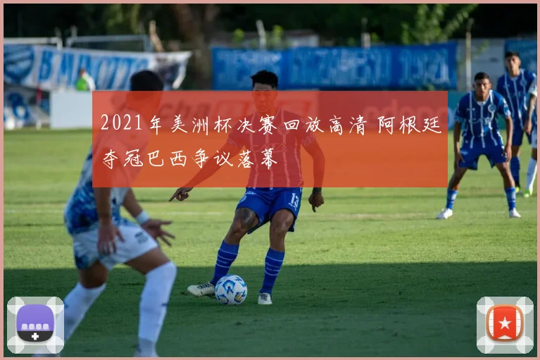 2021年美洲杯决赛回放高清 阿根廷夺冠巴西争议落幕