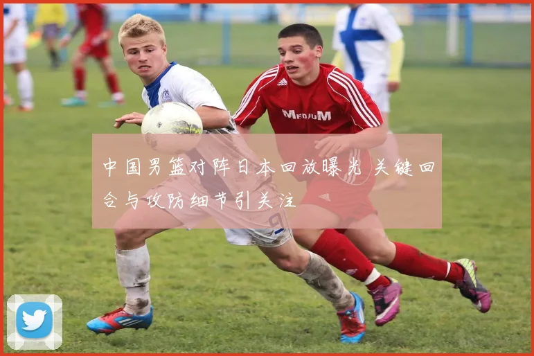 中国男篮对阵日本回放曝光 关键回合与攻防细节引关注
