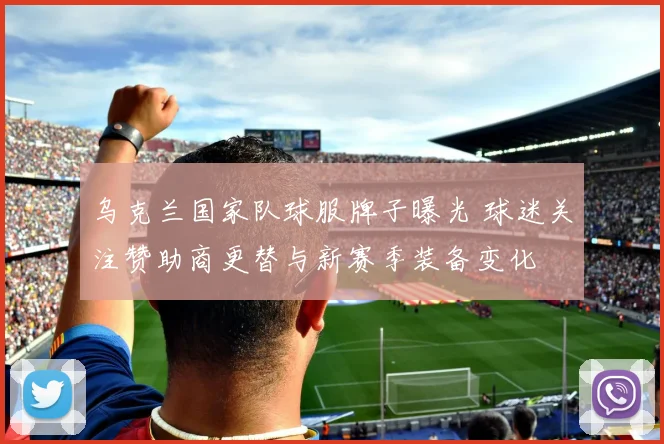 乌克兰国家队球服牌子曝光 球迷关注赞助商更替与新赛季装备变化