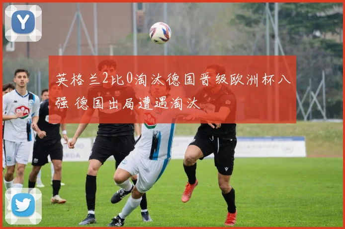 英格兰2比0淘汰德国晋级欧洲杯八强 德国出局遭遇淘汰