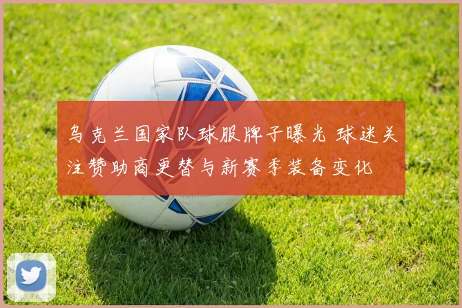 乌克兰国家队球服牌子曝光 球迷关注赞助商更替与新赛季装备变化