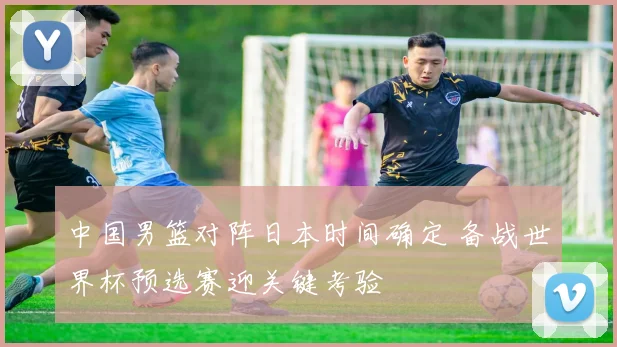 中国男篮对阵日本时间确定 备战世界杯预选赛迎关键考验