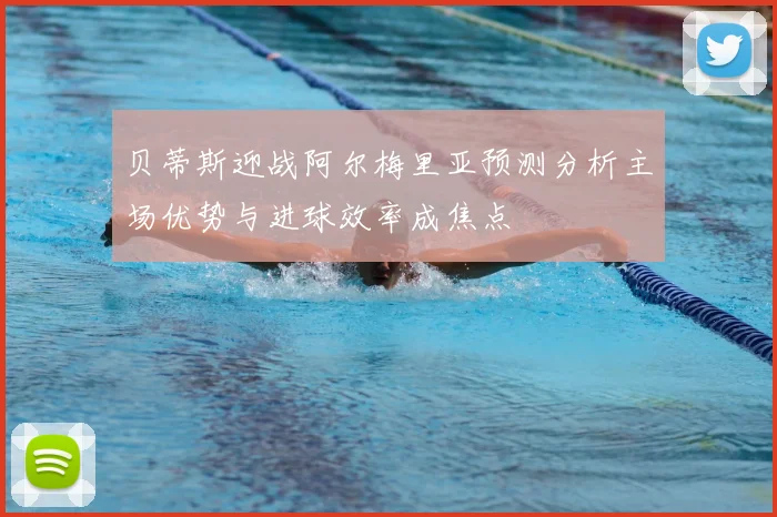 贝蒂斯迎战阿尔梅里亚预测分析主场优势与进球效率成焦点