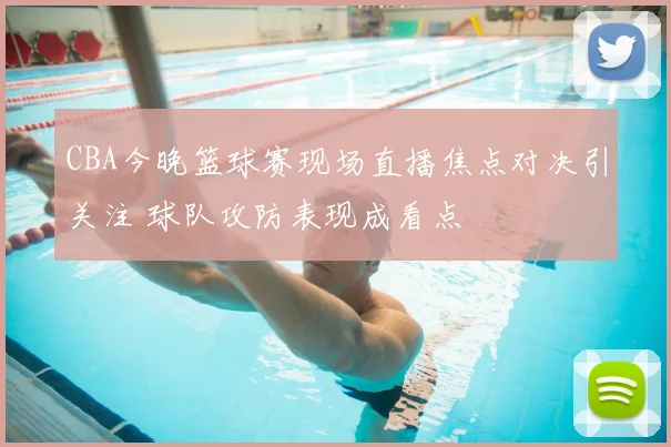 CBA今晚篮球赛现场直播焦点对决引关注 球队攻防表现成看点
