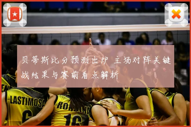 贝蒂斯比分预测出炉 主场对阵关键战结果与赛前看点解析