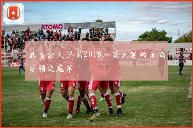 扎克拉文卫冕2016扣篮大赛两度满分锁定冠军