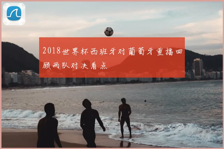 2018世界杯西班牙对葡萄牙重播回顾两队对决看点