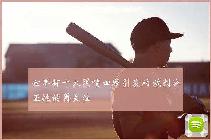 世界杯十大黑哨回顾引发对裁判公正性的再关注
