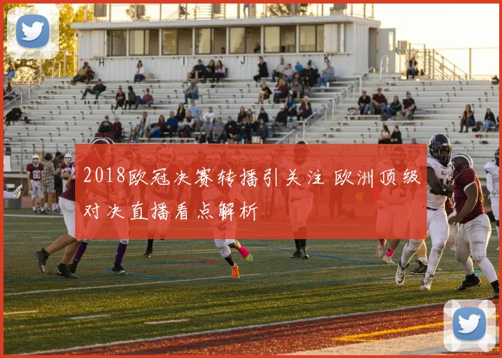 2018欧冠决赛转播引关注 欧洲顶级对决直播看点解析