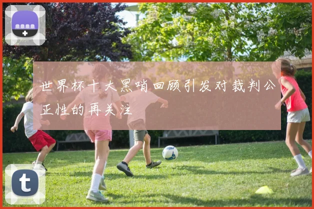 世界杯十大黑哨回顾引发对裁判公正性的再关注
