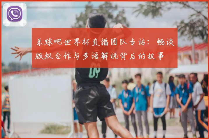 乐球吧世界杯直播团队专访:畅谈版权合作与多语解说背后的故事
