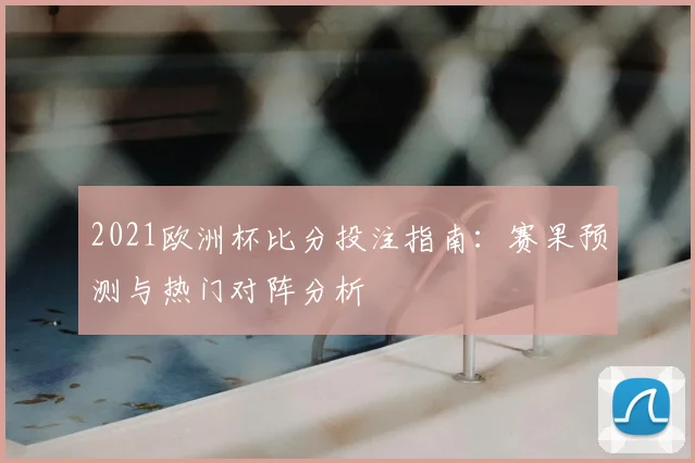 2021欧洲杯比分投注指南:赛果预测与热门对阵分析