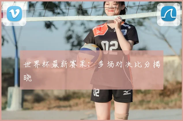 世界杯最新赛果:多场对决比分揭晓